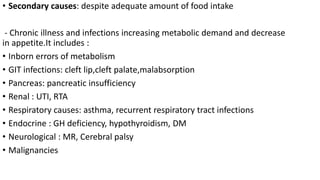 • Secondary causes: despite adequate amount of food intake
- Chronic illness and infections increasing metabolic demand and decrease
in appetite.It includes :
• Inborn errors of metabolism
• GIT infections: cleft lip,cleft palate,malabsorption
• Pancreas: pancreatic insufficiency
• Renal : UTI, RTA
• Respiratory causes: asthma, recurrent respiratory tract infections
• Endocrine : GH deficiency, hypothyroidism, DM
• Neurological : MR, Cerebral palsy
• Malignancies
 