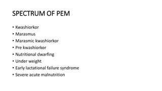 SPECTRUM OF PEM
• Kwashiorkor
• Marasmus
• Marasmic kwashiorkor
• Pre kwashiorkor
• Nutritional dwarfing
• Under weight
• Early lactational failure syndrome
• Severe acute malnutrition
 
