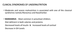 CLINICAL SYNDROMES OF UNDERNUTRITION
• Moderate and severe malnutrition is associated with one of the classical
syndromes namely Marasmus and Kwashiorkor.
• MARASMUS : Most common in preschool children.
Diet deficient in both calories and proteins
Decreased levels of Insulin & Increased levels of cortisol
Decrease in GH Levels
 
