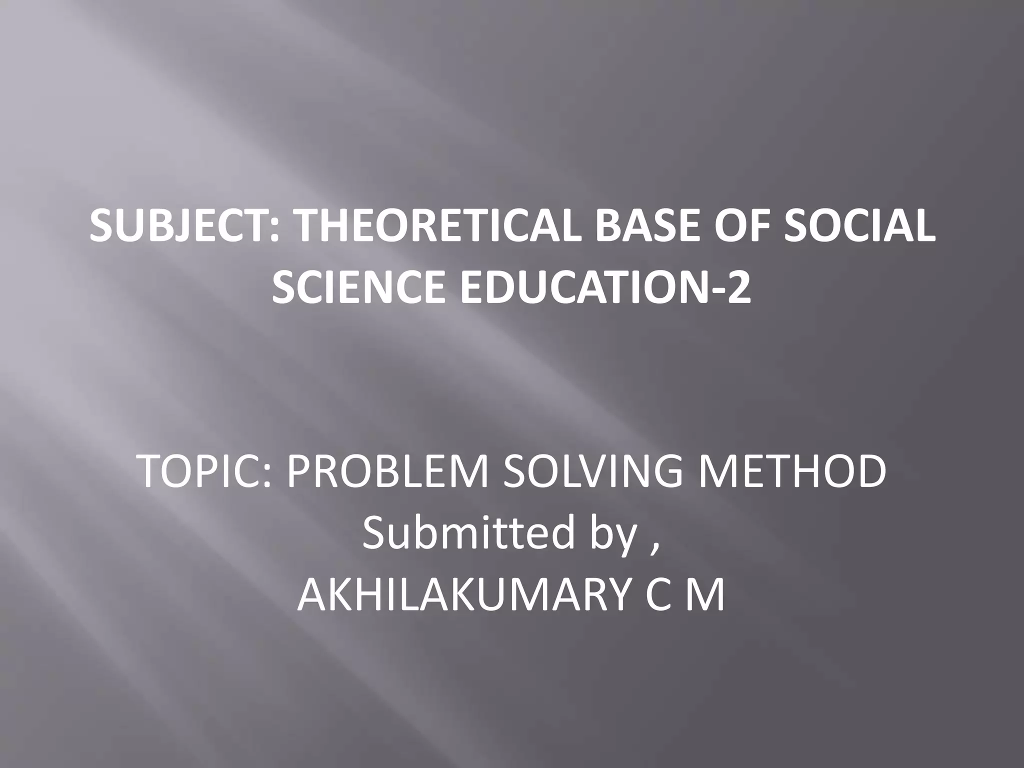 SUBJECT: THEORETICAL BASE OF SOCIAL 
SCIENCE EDUCATION-2 
TOPIC: PROBLEM SOLVING METHOD 
Submitted by , 
AKHILAKUMARY C M 
 