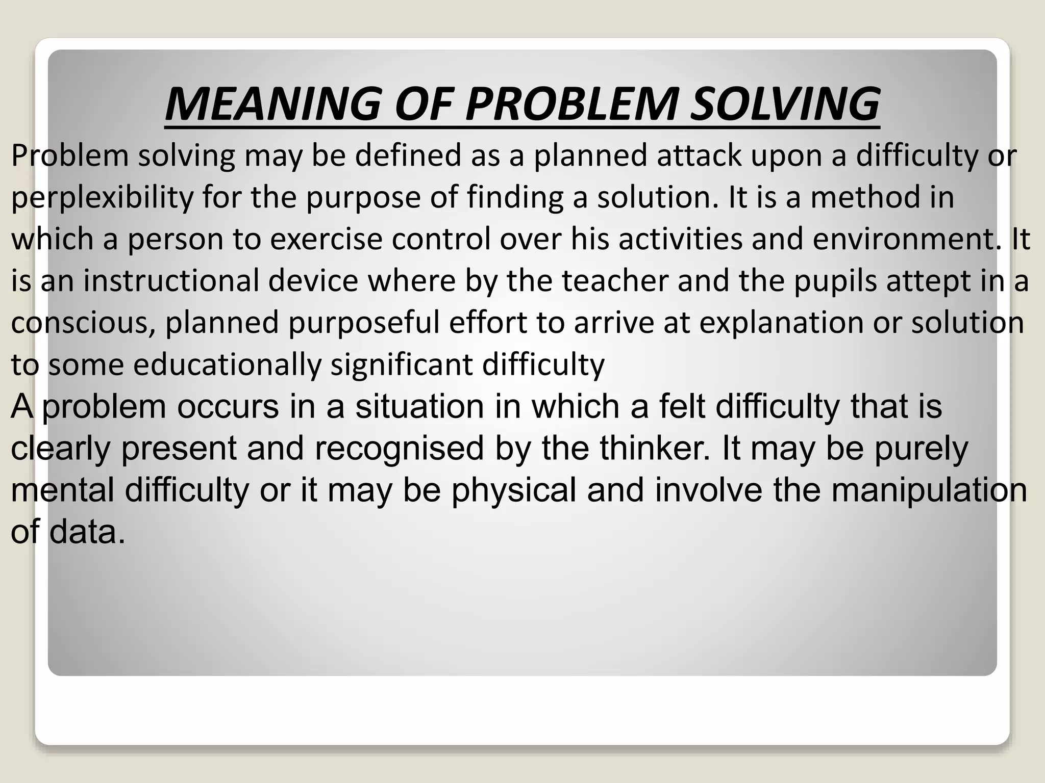 MEANING OF PROBLEM SOLVING 
Problem solving may be defined as a planned attack upon a difficulty or 
perplexibility for the purpose of finding a solution. It is a method in 
which a person to exercise control over his activities and environment. It 
is an instructional device where by the teacher and the pupils attept in a 
conscious, planned purposeful effort to arrive at explanation or solution 
to some educationally significant difficulty 
A problem occurs in a situation in which a felt difficulty that is 
clearly present and recognised by the thinker. It may be purely 
mental difficulty or it may be physical and involve the manipulation 
of data. 
 