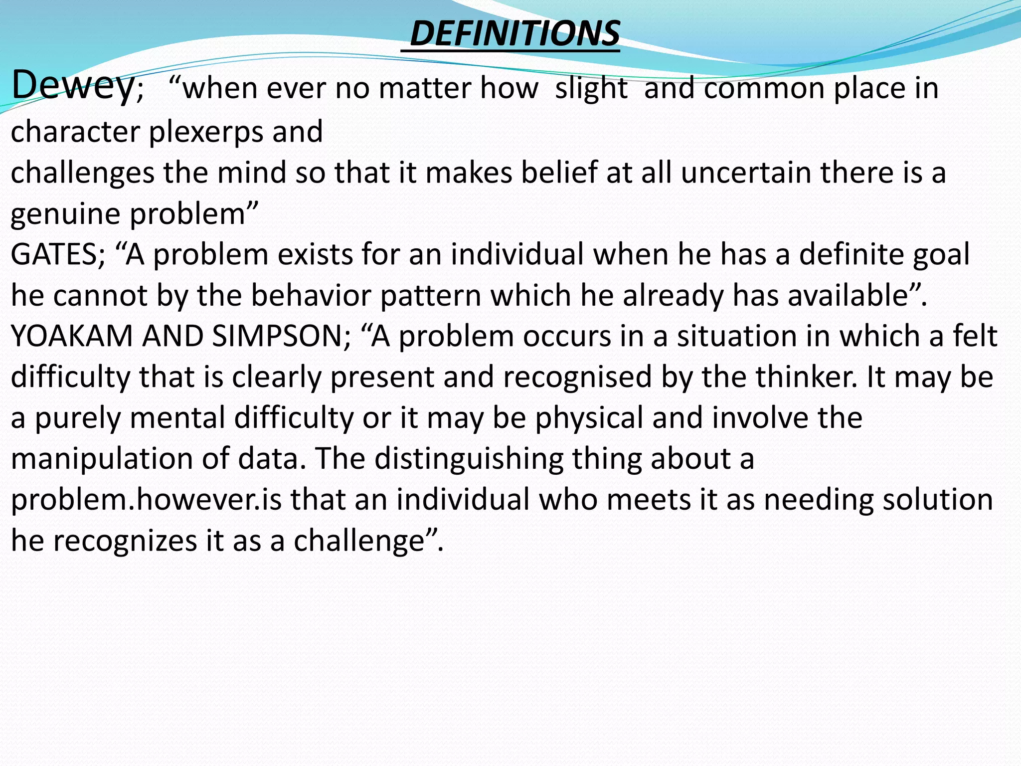 DEFINITIONS 
Dewey; “when ever no matter how slight and common place in 
character plexerps and 
challenges the mind so that it makes belief at all uncertain there is a 
genuine problem” 
GATES; “A problem exists for an individual when he has a definite goal 
he cannot by the behavior pattern which he already has available”. 
YOAKAM AND SIMPSON; “A problem occurs in a situation in which a felt 
difficulty that is clearly present and recognised by the thinker. It may be 
a purely mental difficulty or it may be physical and involve the 
manipulation of data. The distinguishing thing about a 
problem.however.is that an individual who meets it as needing solution 
he recognizes it as a challenge”. 
 