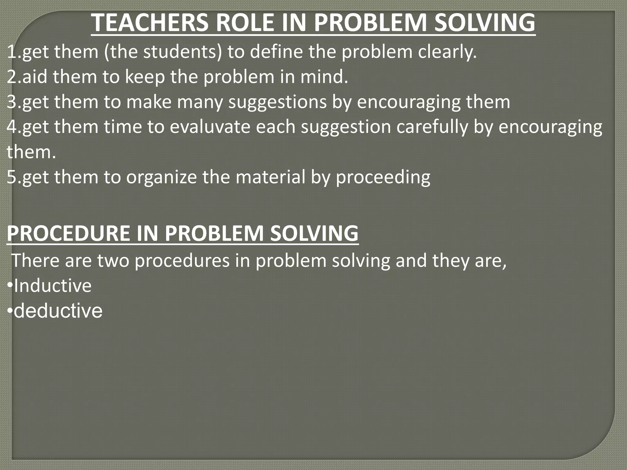 TEACHERS ROLE IN PROBLEM SOLVING 
1.get them (the students) to define the problem clearly. 
2.aid them to keep the problem in mind. 
3.get them to make many suggestions by encouraging them 
4.get them time to evaluvate each suggestion carefully by encouraging 
them. 
5.get them to organize the material by proceeding 
PROCEDURE IN PROBLEM SOLVING 
There are two procedures in problem solving and they are, 
•Inductive 
•deductive 
 