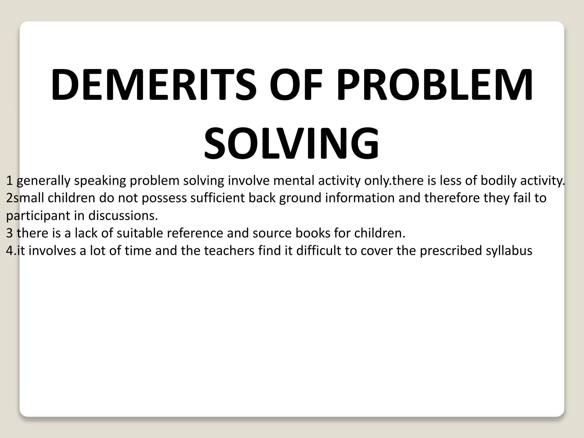 DEMERITS OF PROBLEM 
SOLVING 
1 generally speaking problem solving involve mental activity only.there is less of bodily activity. 
2small children do not possess sufficient back ground information and therefore they fail to 
participant in discussions. 
3 there is a lack of suitable reference and source books for children. 
4.it involves a lot of time and the teachers find it difficult to cover the prescribed syllabus 
