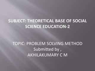 SUBJECT: THEORETICAL BASE OF SOCIAL 
SCIENCE EDUCATION-2 
TOPIC: PROBLEM SOLVING METHOD 
Submitted by , 
AKHILAKUMARY C M 
 