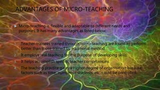 ADVANTAGES OF MICRO-TEACHING
 Micro-teaching is flexible and adaptable to different needs and
purposes. It has many advantages as listed below:
1. Teacher-trainees trained through micro-teaching are found to perform
better than those trained by traditional method.
2. It employs real teaching for the purpose of developing skills.
3. It helps accomplish specific teacher competencies.
4. The teaching practice gains a higher degree of organisation because
factors such as time, number of students, etc. could be controlled.
 