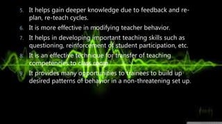 5. It helps gain deeper knowledge due to feedback and re-
plan, re-teach cycles.
6. It is more effective in modifying teacher behavior.
7. It helps in developing important teaching skills such as
questioning, reinforcement of student participation, etc.
8. It is an effective technique for transfer of teaching
competencies to class room.
9. It provides many opportunities to trainees to build up
desired patterns of behavior in a non-threatening set up.
 