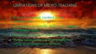 LIMITATIONS OF MICRO-TEACHING
1. It is skill oriented; content is not
emphasized.
2. It emphasizes specific skills; but neglects
integrated skills.
3. It covers only a few specific skills.
4. It may raise administrative problems
while arranging micro lessons.
 