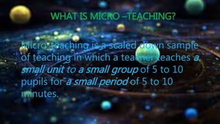 WHAT IS MICRO –TEACHING?
Micro-teaching is a scaled down sample
of teaching in which a teacher teaches a
small unit to a small group of 5 to 10
pupils for a small period of 5 to 10
minutes.
 