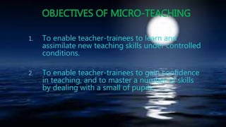 OBJECTIVES OF MICRO-TEACHING
1. To enable teacher-trainees to learn and
assimilate new teaching skills under controlled
conditions.
2. To enable teacher-trainees to gain confidence
in teaching, and to master a number of skills
by dealing with a small of pupils.
 