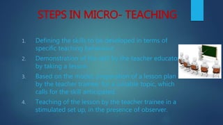 STEPS IN MICRO- TEACHING
1. Defining the skills to be developed in terms of
specific teaching behaviour.
2. Demonstration of the skill by the teacher educator
by taking a lesson.
3. Based on the model, preparation of a lesson plan
by the teacher trainee, for a suitable topic, which
calls for the skill anticipated.
4. Teaching of the lesson by the teacher trainee in a
stimulated set up, in the presence of observer.
 