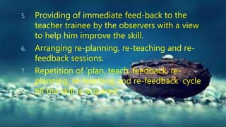 5. Providing of immediate feed-back to the
teacher trainee by the observers with a view
to help him improve the skill.
6. Arranging re-planning, re-teaching and re-
feedback sessions.
7. Repetition of ‘plan, teach, feedback, re-
planning, re-teaching and re-feedback’ cycle
till the skill is acquired.
 