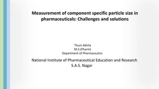 Measurement of component specific particle size in
pharmaceuticals: Challenges and solutions
National Institute of Pharmaceutical Education and Research
S.A.S. Nagar
Thum Akhila
M.S.(Pharm)
Department of Pharmaceutics
 