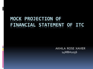 MOCK PROJECTION OF
FINANCIAL STATEMENT OF ITC
AKHILA ROSE XAVIER
14MBA1056
 