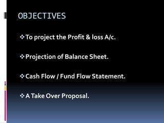 OBJECTIVES
To project the Profit & loss A/c.
Projection of Balance Sheet.
Cash Flow / Fund Flow Statement.
ATake Over Proposal.
 