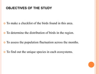 OBJECTIVES OF THE STUDY
 To make a checklist of the birds found in this area.
 To determine the distribution of birds in the region.
 To assess the population fluctuation across the months.
 To find out the unique species in each ecosystems.
 