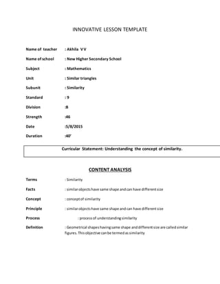 INNOVATIVE LESSON TEMPLATE
Name of teacher : Akhila V V
Name of school : New Higher Secondary School
Subject : Mathematics
Unit : Similar triangles
Subunit : Similarity
Standard : 9
Division :B
Strength :46
Date :5/8/2015
Duration :40’
CONTENT ANALYSIS
Terms : Similarity
Facts : similarobjectshave same shape andcan have differentsize
Concept : conceptof similarity
Principle : similarobjectshave same shape and can have differentsize
Process : processof understandingsimilarity
Definition : Geometrical shapeshavingsame shape anddifferentsize are calledsimilar
figures.Thisobjective canbe termedassimilarity
Curricular Statement: Understanding the concept of similarity.
 