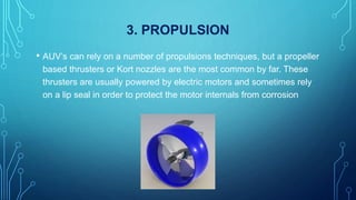 3. PROPULSION
• AUV’s can rely on a number of propulsions techniques, but a propeller
based thrusters or Kort nozzles are the most common by far. These
thrusters are usually powered by electric motors and sometimes rely
on a lip seal in order to protect the motor internals from corrosion
 