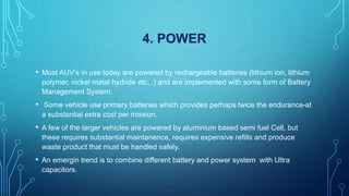 4. POWER
• Most AUV’s in use today are powered by rechargeable batteries (lithium ion, lithium
polymer, nickel metal hydride etc...) and are implemented with some form of Battery
Management System.
• Some vehicle use primary batteries which provides perhaps twice the endurance-at
a substantial extra cost per mission.
• A few of the larger vehicles are powered by aluminium based semi fuel Cell, but
these requires substantial maintanence, requires expensive refills and produce
waste product that must be handled safely.
• An emergin trend is to combine different battery and power system with Ultra
capacitors.
 