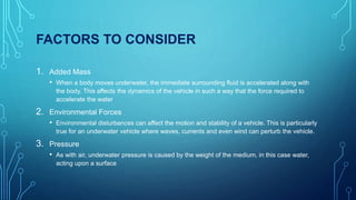 FACTORS TO CONSIDER
1. Added Mass
• When a body moves underwater, the immediate surrounding fluid is accelerated along with
the body. This affects the dynamics of the vehicle in such a way that the force required to
accelerate the water
2. Environmental Forces
• Environmental disturbances can affect the motion and stability of a vehicle. This is particularly
true for an underwater vehicle where waves, currents and even wind can perturb the vehicle.
3. Pressure
• As with air, underwater pressure is caused by the weight of the medium, in this case water,
acting upon a surface
 