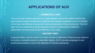 APPLICATIONS OF AUV
• COMMERCIAL USES.
The oil and gas industry uses AUV’s to make detailed map of the seafloor before they
start building subsea infrastructure, pipelines and subsea compleations can be installed
in the most cost effective manner with minimum disruption to the environment. The AUV
allow survey companies to conduct precise surveys of areas where traditional
bathymetric surveys would be less effective or too costly.
• MILITARY USES.
A typicall military use for an AUV is to map an area to determine if there are any mines or
to monitor a protected area for unidentified objects. AUV’s are also employed in anti
sumbmarine warfare, to aid in the detection of manned submarine.
 