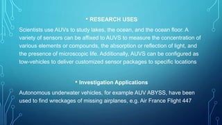 • RESEARCH USES
Scientists use AUVs to study lakes, the ocean, and the ocean floor. A
variety of sensors can be affixed to AUVS to measure the concentration of
various elements or compounds, the absorption or reflection of light, and
the presence of microscopic life. Additionally, AUVS can be configured as
tow-vehicles to deliver customized sensor packages to specific locations
• Investigation Applications
Autonomous underwater vehicles, for example AUV ABYSS, have been
used to find wreckages of missing airplanes, e.g. Air France Flight 447
 