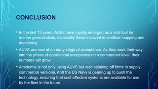CONCLUSION
• In the last 15 years, AUVs have rapidly emerged as a vital tool for
marine geoscientists, especially those involved in seafloor mapping and
monitoring
• AUVS are now at an early stage of acceptance. As they work their way
into the phase of operational acceptance on a commercial level, their
numbers will grow.
• Academia is not only using AUVS but also spinning off firms to supply
commercial versions. And the US Navy is gearing up to push the
technology, ensuring that cost-effective systems are available for use
by the fleet in the future.
 