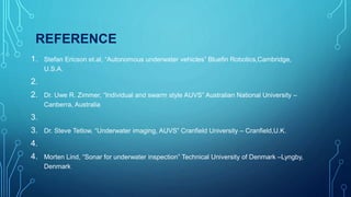 REFERENCE
1. Stefan Ericson et.al, “Autonomous underwater vehicles” Bluefin Robotics,Cambridge,
U.S.A.
2.
2. Dr. Uwe R. Zimmer, “Individual and swarm style AUVS” Australian National University –
Canberra, Australia
3.
3. Dr. Steve Tetlow, “Underwater imaging, AUVS” Cranfield University – Cranfield,U.K.
4.
4. Morten Lind, “Sonar for underwater inspection” Technical University of Denmark –Lyngby,
Denmark
 