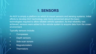 1. SENSORS
An AUV is simply a platform on which to mount sensors and sensing systems. Initial
efforts to develop AUV technology was more concerned about the basic
technologies required to allow reliable vehicle operation. As that reliability was
achieved, sensors were added to the vehicle system to acquire data from the ocean
environment
Typically sensors include:
• Compasses
• Depth sensors
• Side scan sonars
• Magnetometers
• Thermistors
 