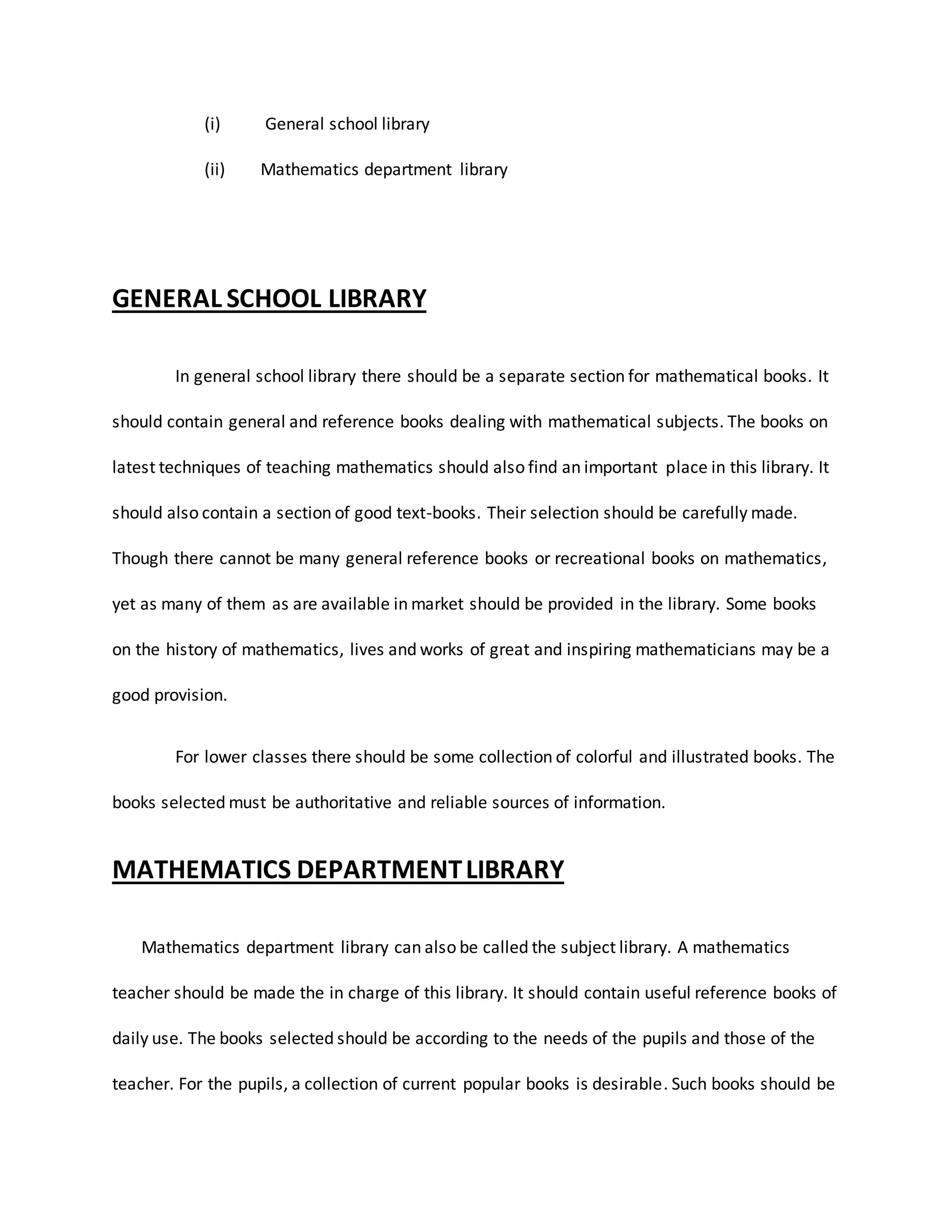 (i) General school library
(ii) Mathematics department library
GENERAL SCHOOL LIBRARY
In general school library there should be a separate section for mathematical books. It
should contain general and reference books dealing with mathematical subjects. The books on
latest techniques of teaching mathematics should also find an important place in this library. It
should also contain a section of good text-books. Their selection should be carefully made.
Though there cannot be many general reference books or recreational books on mathematics,
yet as many of them as are available in market should be provided in the library. Some books
on the history of mathematics, lives and works of great and inspiring mathematicians may be a
good provision.
For lower classes there should be some collection of colorful and illustrated books. The
books selected must be authoritative and reliable sources of information.
MATHEMATICS DEPARTMENTLIBRARY
Mathematics department library can also be called the subject library. A mathematics
teacher should be made the in charge of this library. It should contain useful reference books of
daily use. The books selected should be according to the needs of the pupils and those of the
teacher. For the pupils, a collection of current popular books is desirable. Such books should be
 