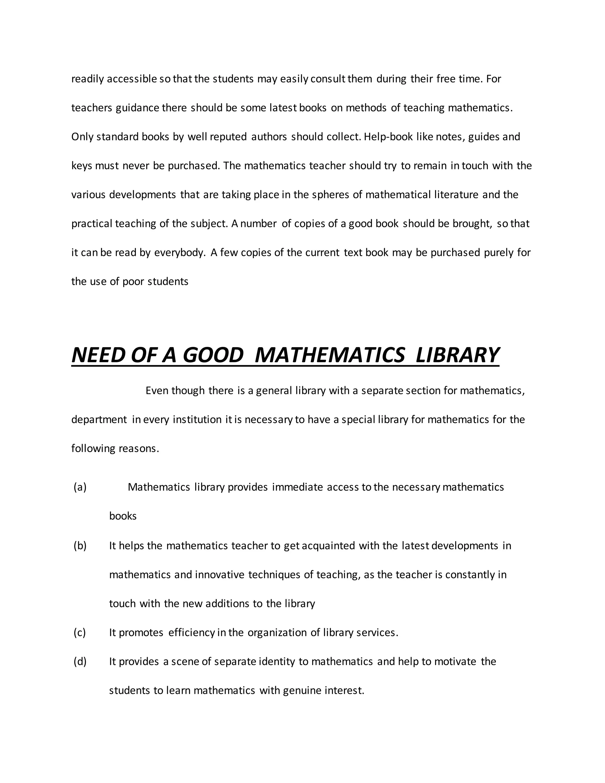 readily accessible so that the students may easily consult them during their free time. For
teachers guidance there should be some latest books on methods of teaching mathematics.
Only standard books by well reputed authors should collect. Help-book like notes, guides and
keys must never be purchased. The mathematics teacher should try to remain in touch with the
various developments that are taking place in the spheres of mathematical literature and the
practical teaching of the subject. A number of copies of a good book should be brought, so that
it can be read by everybody. A few copies of the current text book may be purchased purely for
the use of poor students
NEED OF A GOOD MATHEMATICS LIBRARY
Even though there is a general library with a separate section for mathematics,
department in every institution it is necessary to have a special library for mathematics for the
following reasons.
(a) Mathematics library provides immediate access to the necessary mathematics
books
(b) It helps the mathematics teacher to get acquainted with the latest developments in
mathematics and innovative techniques of teaching, as the teacher is constantly in
touch with the new additions to the library
(c) It promotes efficiency in the organization of library services.
(d) It provides a scene of separate identity to mathematics and help to motivate the
students to learn mathematics with genuine interest.
 