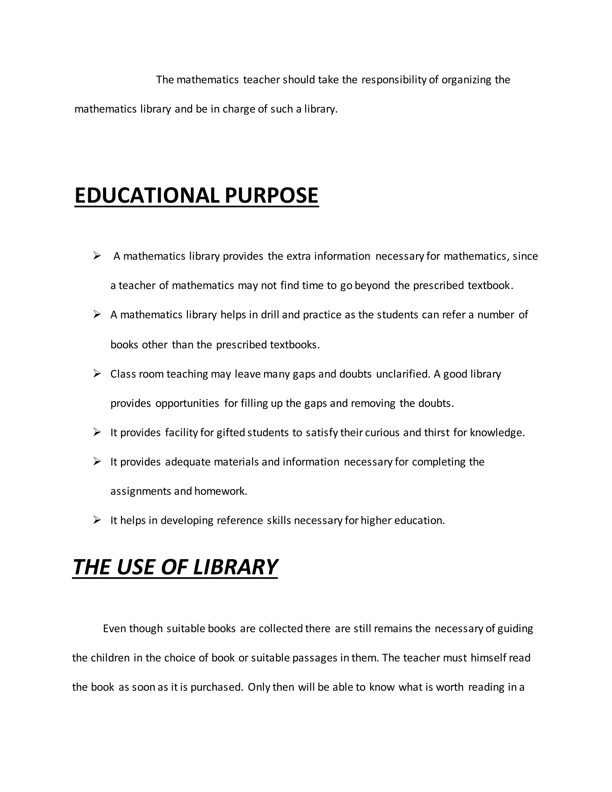 The mathematics teacher should take the responsibility of organizing the
mathematics library and be in charge of such a library.
EDUCATIONAL PURPOSE
 A mathematics library provides the extra information necessary for mathematics, since
a teacher of mathematics may not find time to go beyond the prescribed textbook.
 A mathematics library helps in drill and practice as the students can refer a number of
books other than the prescribed textbooks.
 Class room teaching may leave many gaps and doubts unclarified. A good library
provides opportunities for filling up the gaps and removing the doubts.
 It provides facility for gifted students to satisfy their curious and thirst for knowledge.
 It provides adequate materials and information necessary for completing the
assignments and homework.
 It helps in developing reference skills necessary for higher education.
THE USE OF LIBRARY
Even though suitable books are collected there are still remains the necessary of guiding
the children in the choice of book or suitable passages in them. The teacher must himself read
the book as soon as it is purchased. Only then will be able to know what is worth reading in a
 