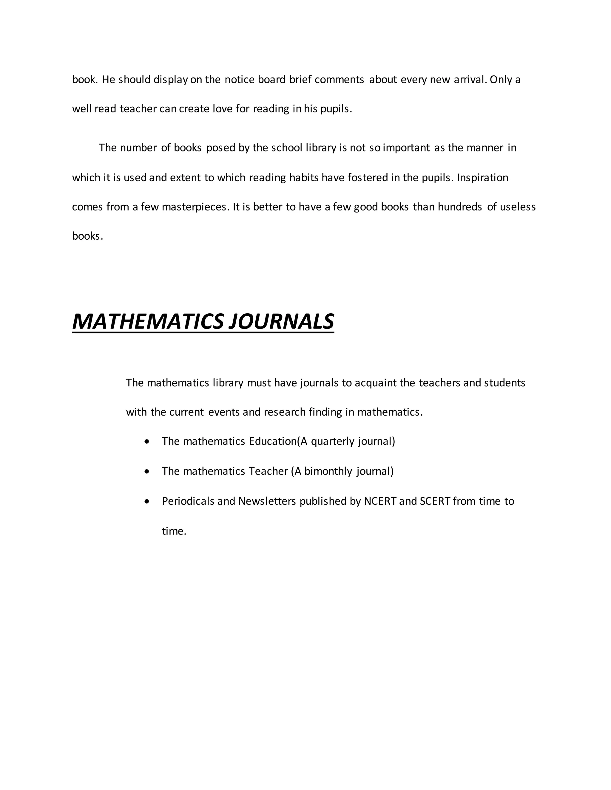 book. He should display on the notice board brief comments about every new arrival. Only a
well read teacher can create love for reading in his pupils.
The number of books posed by the school library is not so important as the manner in
which it is used and extent to which reading habits have fostered in the pupils. Inspiration
comes from a few masterpieces. It is better to have a few good books than hundreds of useless
books.
MATHEMATICS JOURNALS
The mathematics library must have journals to acquaint the teachers and students
with the current events and research finding in mathematics.
 The mathematics Education(A quarterly journal)
 The mathematics Teacher (A bimonthly journal)
 Periodicals and Newsletters published by NCERT and SCERT from time to
time.
 