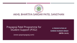AKHIL BHARTIYA SARDAR PATEL SANSTHAN
Prayagraj Patel Programme for
Student Support (P3S2)
(www.spsprayagraj.com)
A PRESENTATION BY
SURESH KUMAR SINGH
(RETD. I.A.S.)
 