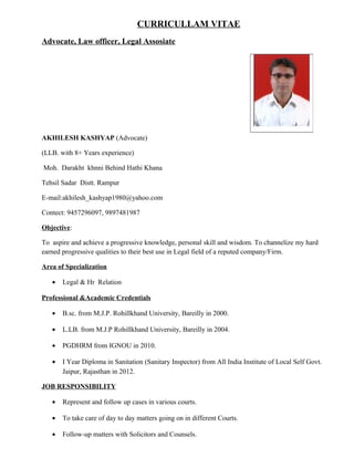 CURRICULLAM VITAE
Advocate, Law officer, Legal Assosiate
AKHILESH KASHYAP (Advocate)
(LLB. with 8+ Years experience)
Moh. Darakht khnni Behind Hathi Khana
Tehsil Sadar Distt. Rampur
E-mail:akhilesh_kashyap1980@yahoo.com
Contect: 9457296097, 9897481987
Objective:
To aspire and achieve a progressive knowledge, personal skill and wisdom. To channelize my hard
earned progressive qualities to their best use in Legal field of a reputed company/Firm.
Area of Specialization
• Legal & Hr Relation
Professional &Academic Credentials
• B.sc. from M.J.P. Rohillkhand University, Bareilly in 2000.
• L.LB. from M.J.P Rohillkhand University, Bareilly in 2004.
• PGDHRM from IGNOU in 2010.
• I Year Diploma in Sanitation (Sanitary Inspector) from All India Institute of Local Self Govt.
Jaipur, Rajasthan in 2012.
JOB RESPONSIBILITY
• Represent and follow up cases in various courts.
• To take care of day to day matters going on in different Courts.
• Follow-up matters with Solicitors and Counsels.
 