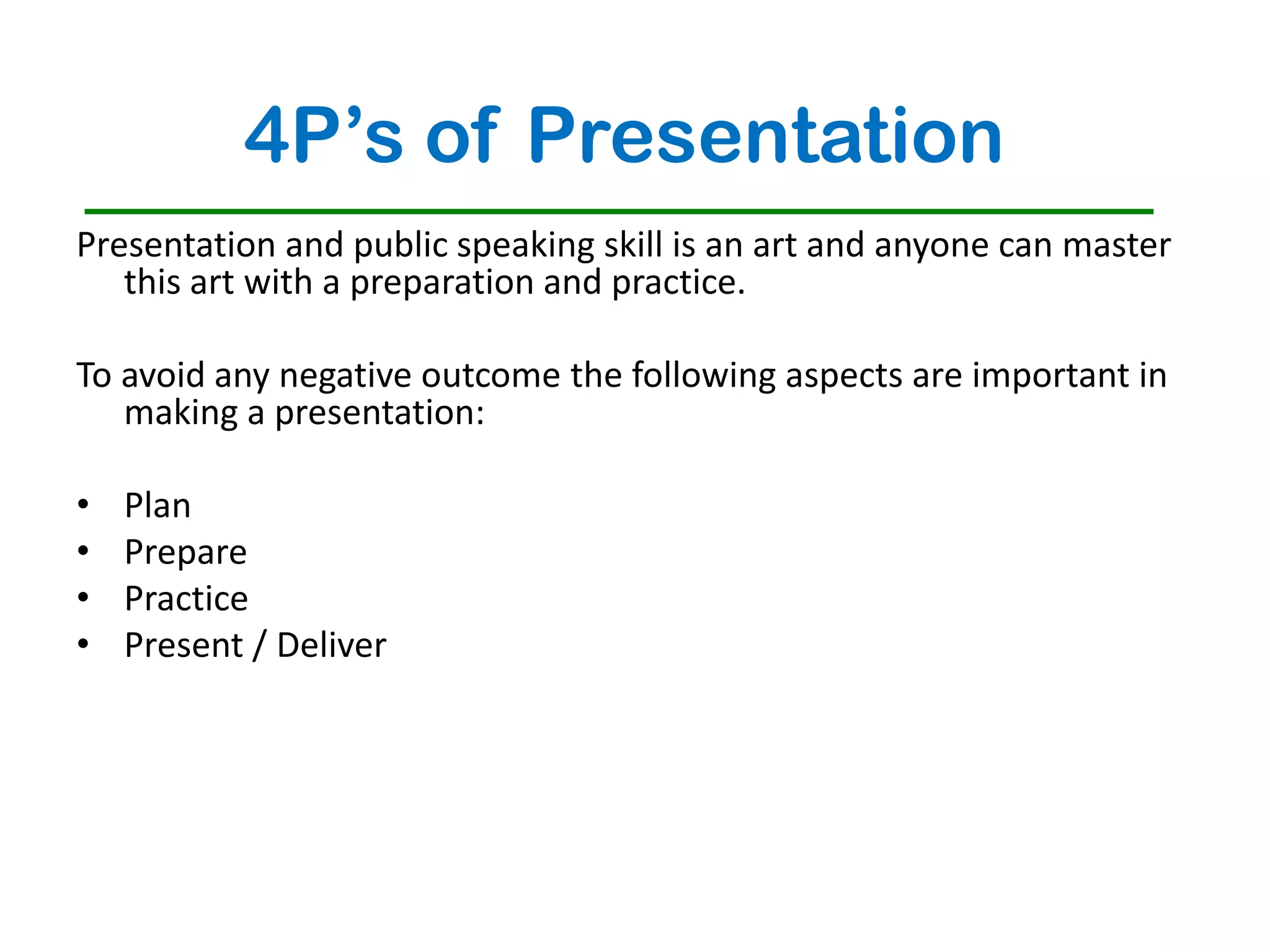 4P’s of Presentation
Presentation and public speaking skill is an art and anyone can master
   this art with a preparation and practice.

To avoid any negative outcome the following aspects are important in
   making a presentation:

•   Plan
•   Prepare
•   Practice
•   Present / Deliver
 