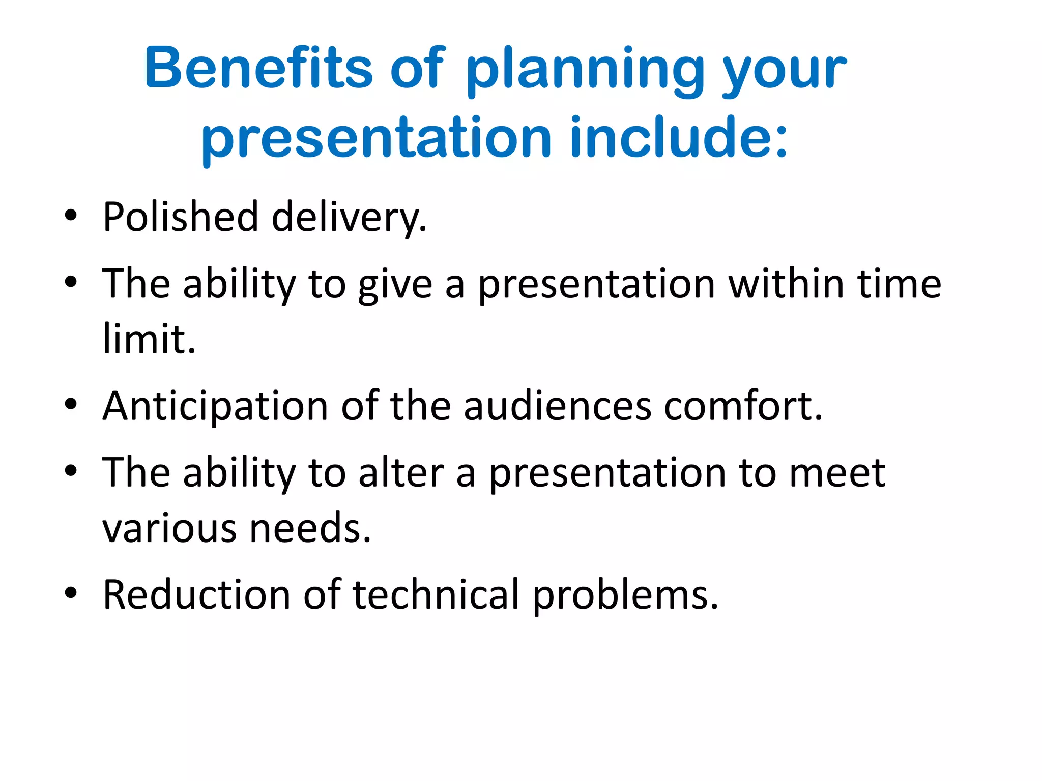 Benefits of planning your
     presentation include:
• Polished delivery.
• The ability to give a presentation within time
  limit.
• Anticipation of the audiences comfort.
• The ability to alter a presentation to meet
  various needs.
• Reduction of technical problems.
 
