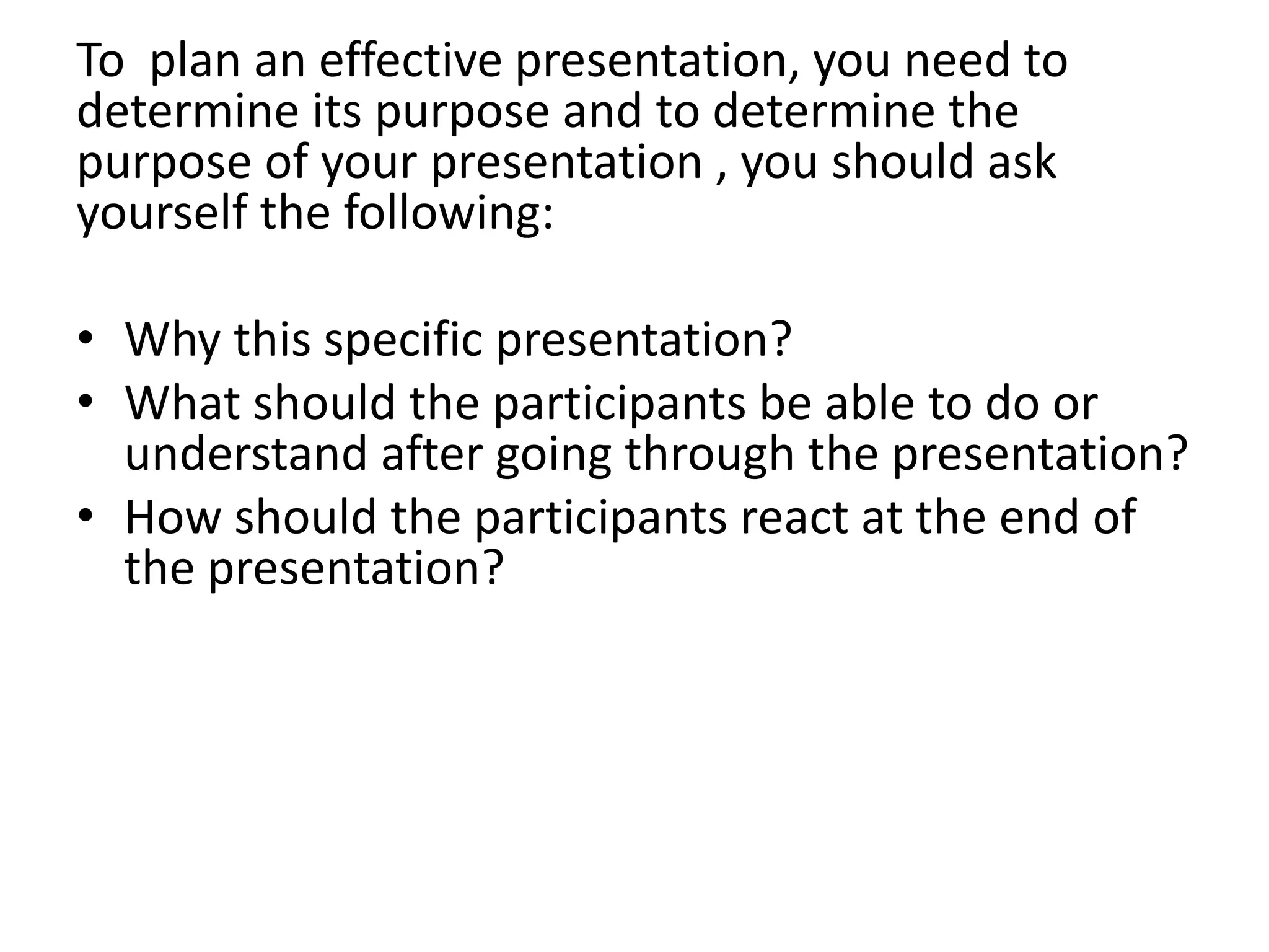 To plan an effective presentation, you need to
determine its purpose and to determine the
purpose of your presentation , you should ask
yourself the following:

• Why this specific presentation?
• What should the participants be able to do or
  understand after going through the presentation?
• How should the participants react at the end of
  the presentation?
 