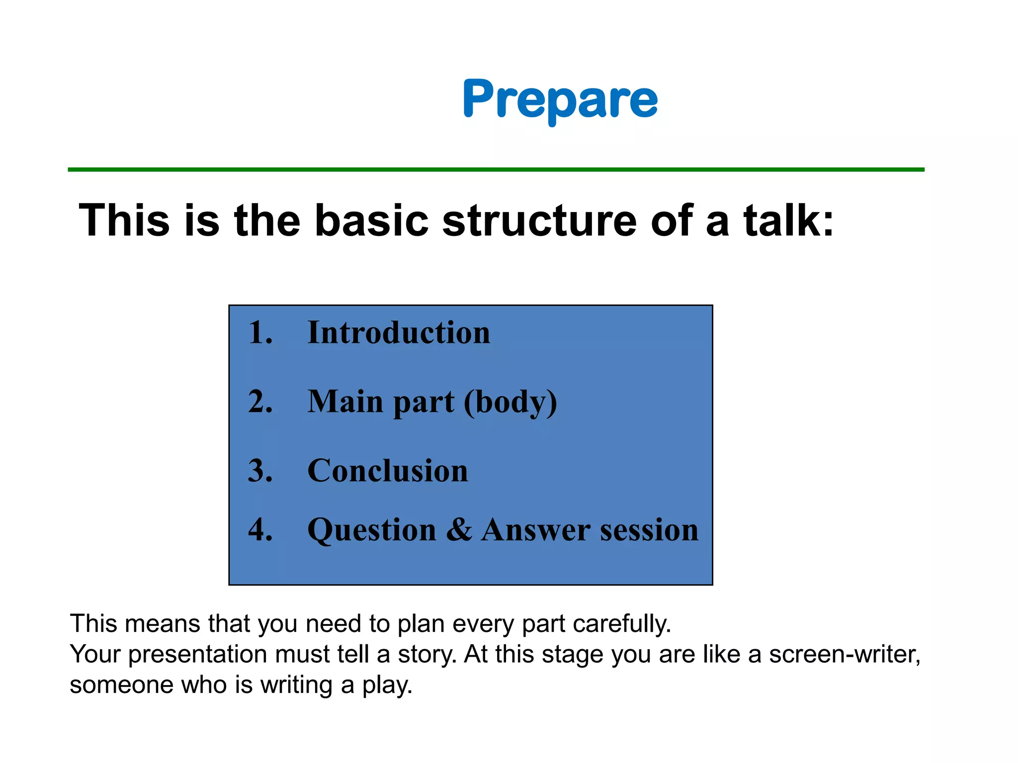 Prepare

This is the basic structure of a talk:

                1. Introduction

                2. Main part (body)

                3. Conclusion
                4. Question & Answer session

This means that you need to plan every part carefully.
Your presentation must tell a story. At this stage you are like a screen-writer,
someone who is writing a play.
 