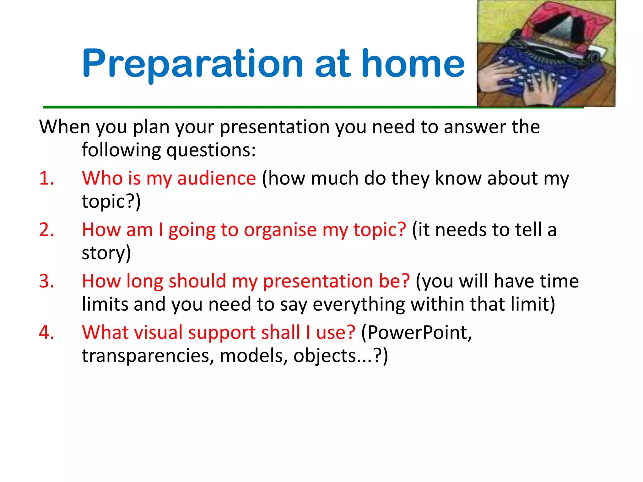 Preparation at home
When you plan your presentation you need to answer the
   following questions:
1. Who is my audience (how much do they know about my
   topic?)
2. How am I going to organise my topic? (it needs to tell a
   story)
3. How long should my presentation be? (you will have time
   limits and you need to say everything within that limit)
4. What visual support shall I use? (PowerPoint,
   transparencies, models, objects...?)
 