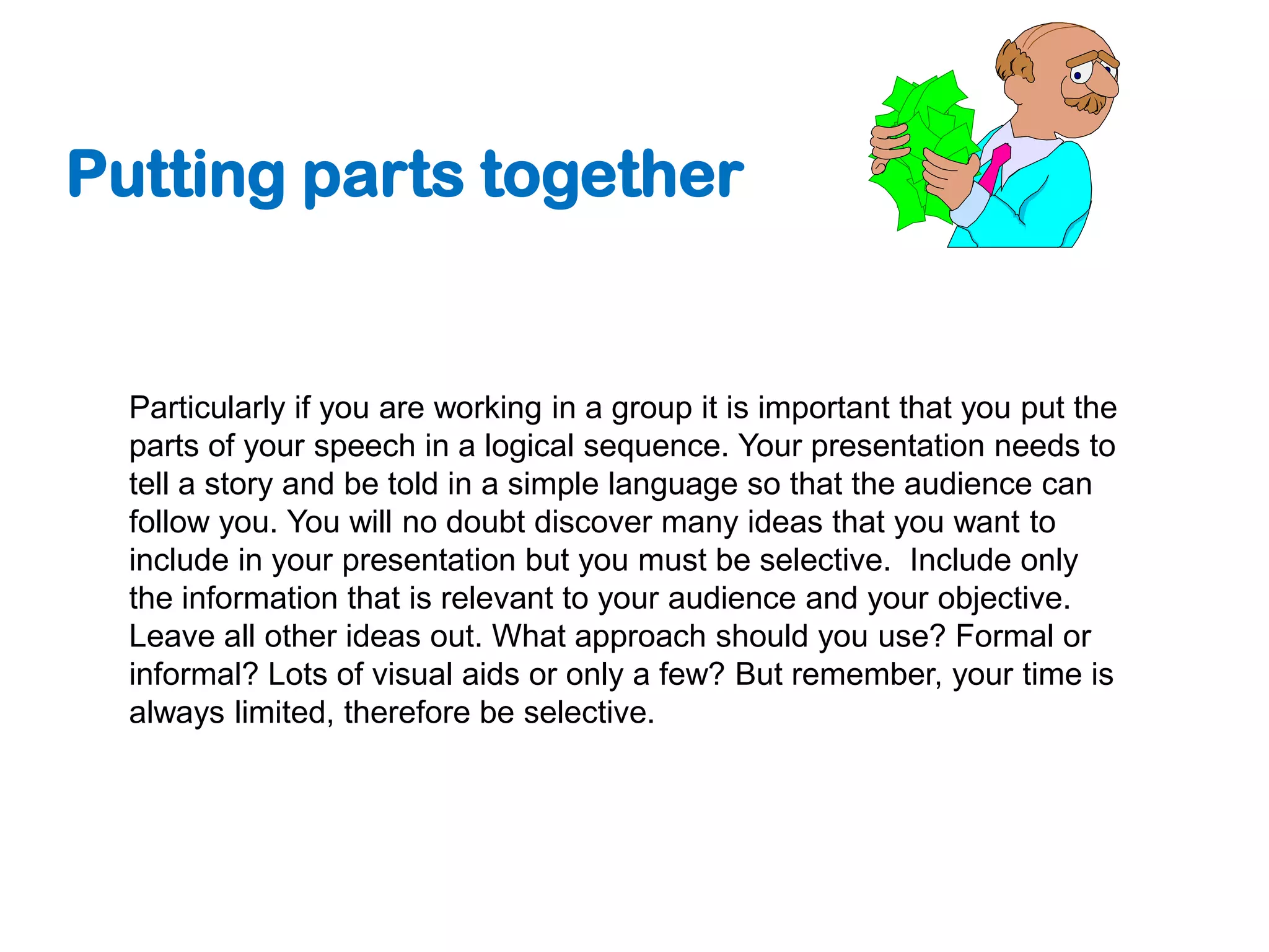 Putting parts together


  Particularly if you are working in a group it is important that you put the
  parts of your speech in a logical sequence. Your presentation needs to
  tell a story and be told in a simple language so that the audience can
  follow you. You will no doubt discover many ideas that you want to
  include in your presentation but you must be selective. Include only
  the information that is relevant to your audience and your objective.
  Leave all other ideas out. What approach should you use? Formal or
  informal? Lots of visual aids or only a few? But remember, your time is
  always limited, therefore be selective.
 