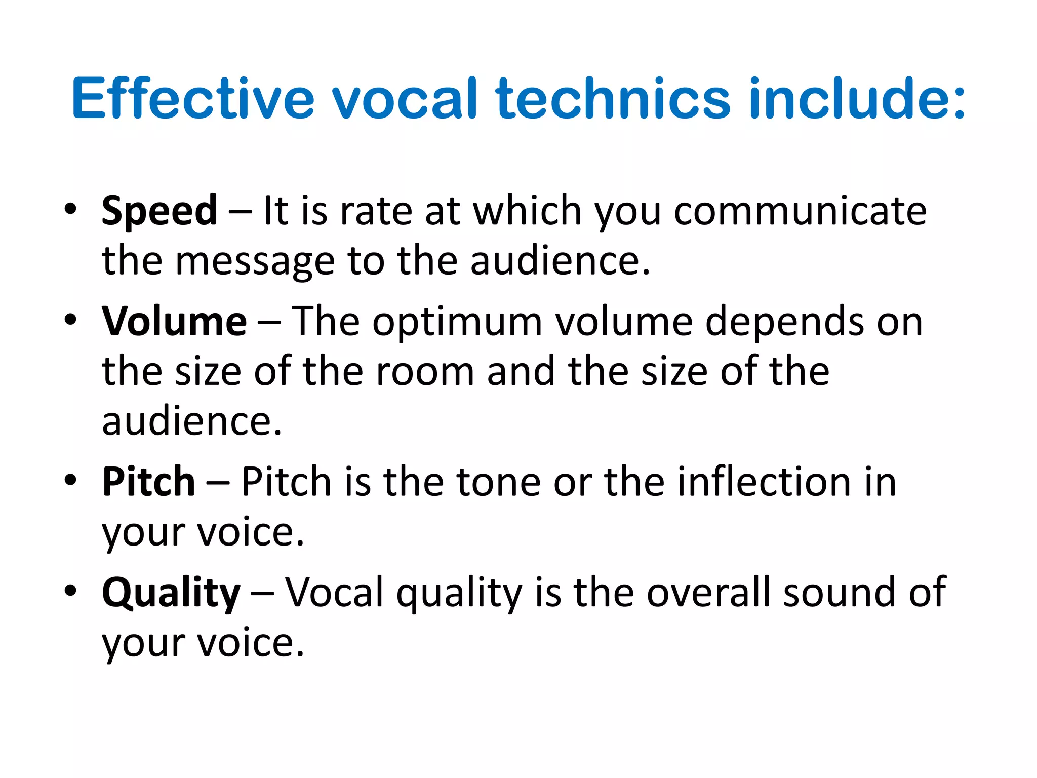 Effective vocal technics include:
• Speed – It is rate at which you communicate
  the message to the audience.
• Volume – The optimum volume depends on
  the size of the room and the size of the
  audience.
• Pitch – Pitch is the tone or the inflection in
  your voice.
• Quality – Vocal quality is the overall sound of
  your voice.
 