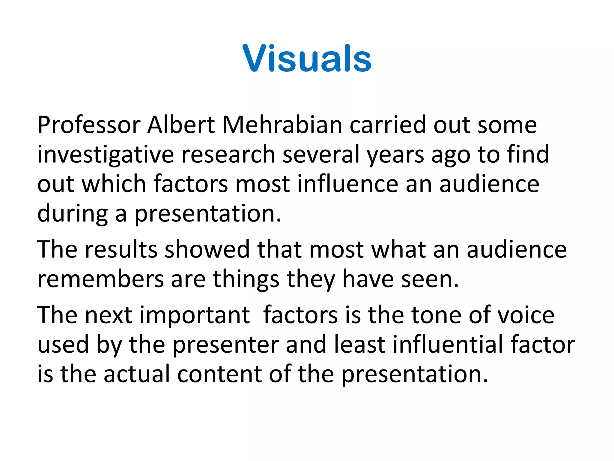 Visuals
Professor Albert Mehrabian carried out some
investigative research several years ago to find
out which factors most influence an audience
during a presentation.
The results showed that most what an audience
remembers are things they have seen.
The next important factors is the tone of voice
used by the presenter and least influential factor
is the actual content of the presentation.
 