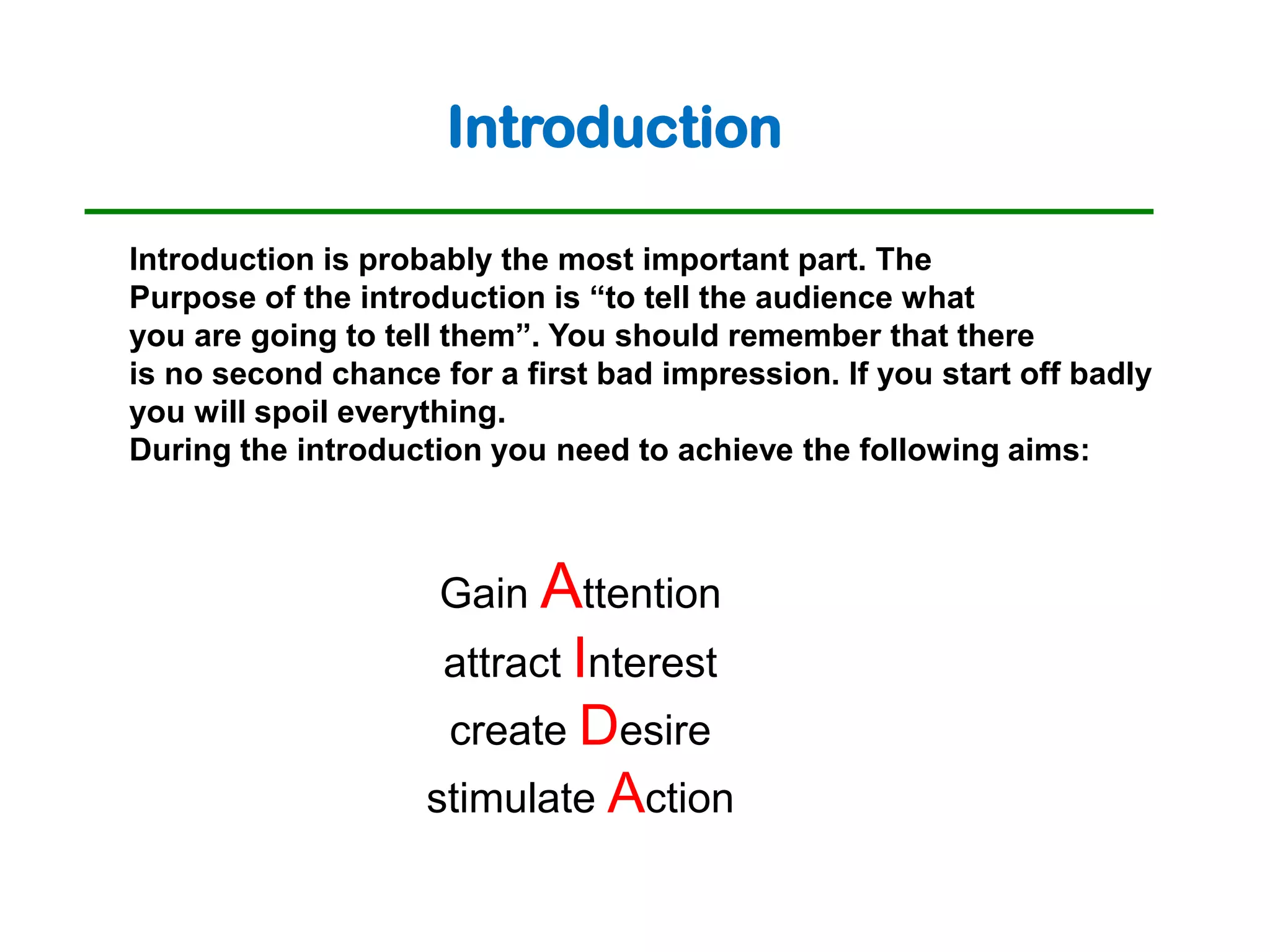 Introduction

Introduction is probably the most important part. The
Purpose of the introduction is “to tell the audience what
you are going to tell them”. You should remember that there
is no second chance for a first bad impression. If you start off badly
you will spoil everything.
During the introduction you need to achieve the following aims:



                     Gain Attention
                     attract Interest
                     create Desire
                    stimulate Action
 