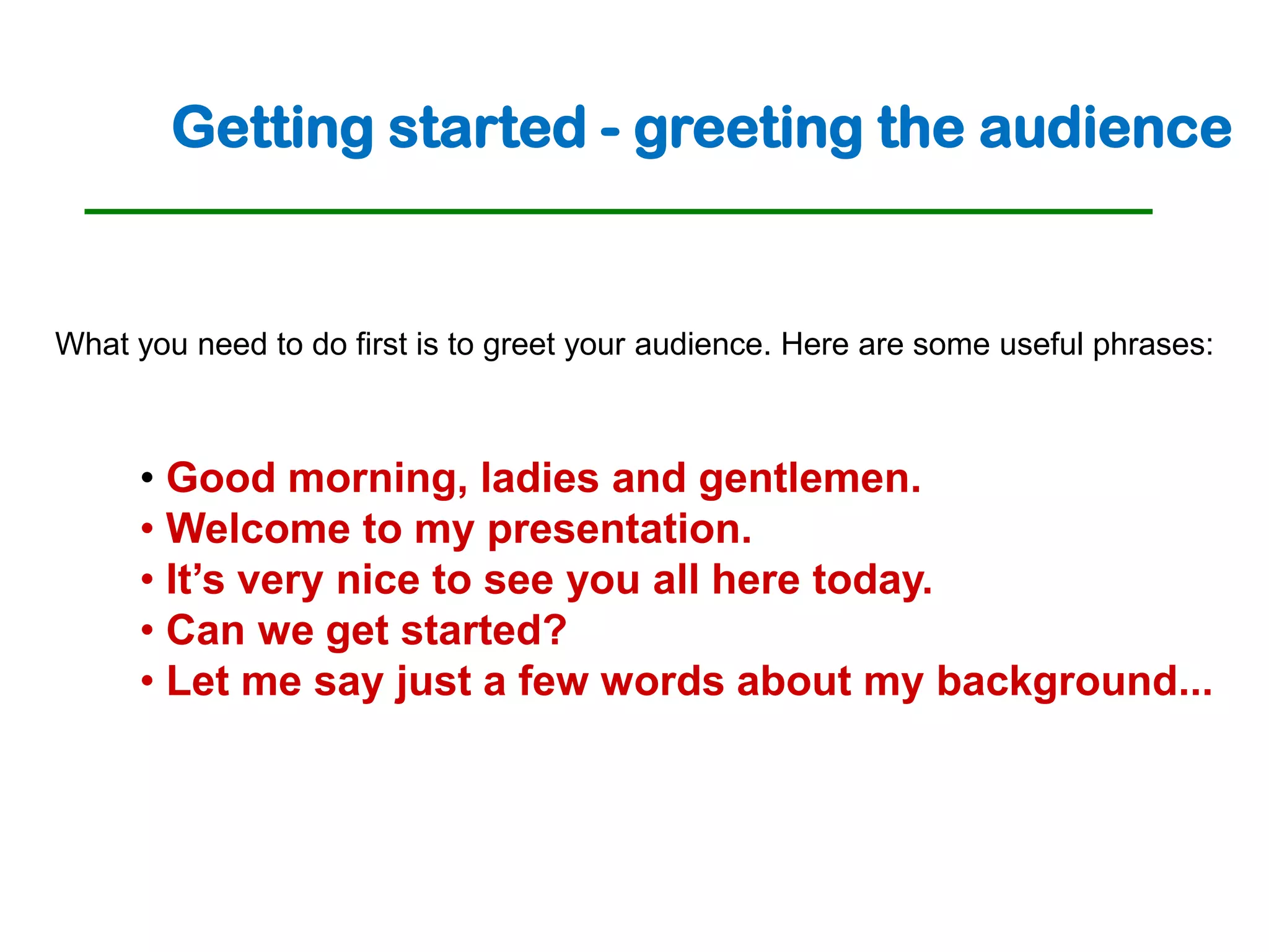 Getting started - greeting the audience


What you need to do first is to greet your audience. Here are some useful phrases:



     • Good morning, ladies and gentlemen.
     • Welcome to my presentation.
     • It’s very nice to see you all here today.
     • Can we get started?
     • Let me say just a few words about my background...
 
