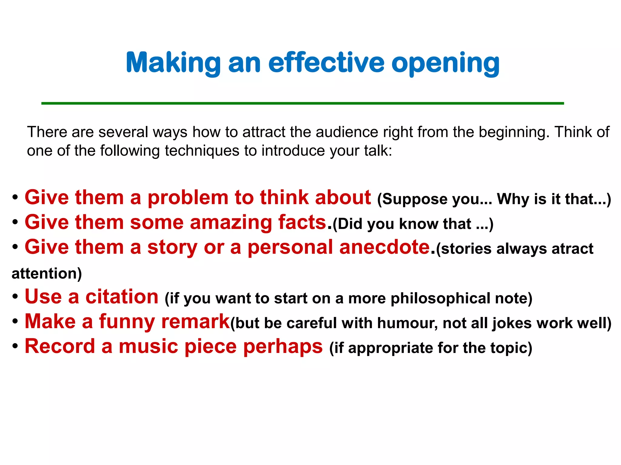 Making an effective opening

  There are several ways how to attract the audience right from the beginning. Think of
  one of the following techniques to introduce your talk:


• Give them a problem to think about (Suppose you... Why is it that...)
• Give them some amazing facts.(Did you know that ...)
• Give them a story or a personal anecdote.(stories always atract
attention)
• Use a citation (if you want to start on a more philosophical note)
• Make a funny remark(but be careful with humour, not all jokes work well)
• Record a music piece perhaps (if appropriate for the topic)
 