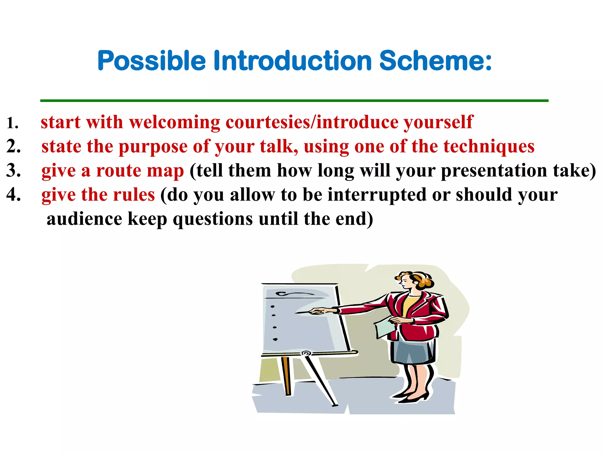 Possible Introduction Scheme:

1. start with welcoming courtesies/introduce yourself
2. state the purpose of your talk, using one of the techniques
3. give a route map (tell them how long will your presentation take)
4. give the rules (do you allow to be interrupted or should your
    audience keep questions until the end)
 