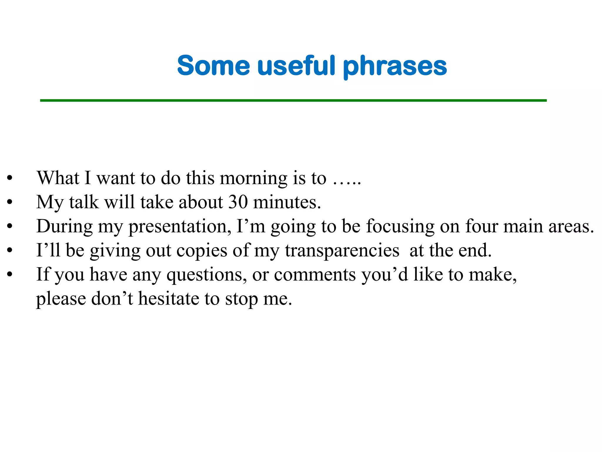 Some useful phrases



•   What I want to do this morning is to …..
•   My talk will take about 30 minutes.
•   During my presentation, I’m going to be focusing on four main areas.
•   I’ll be giving out copies of my transparencies at the end.
•   If you have any questions, or comments you’d like to make,
    please don’t hesitate to stop me.
 