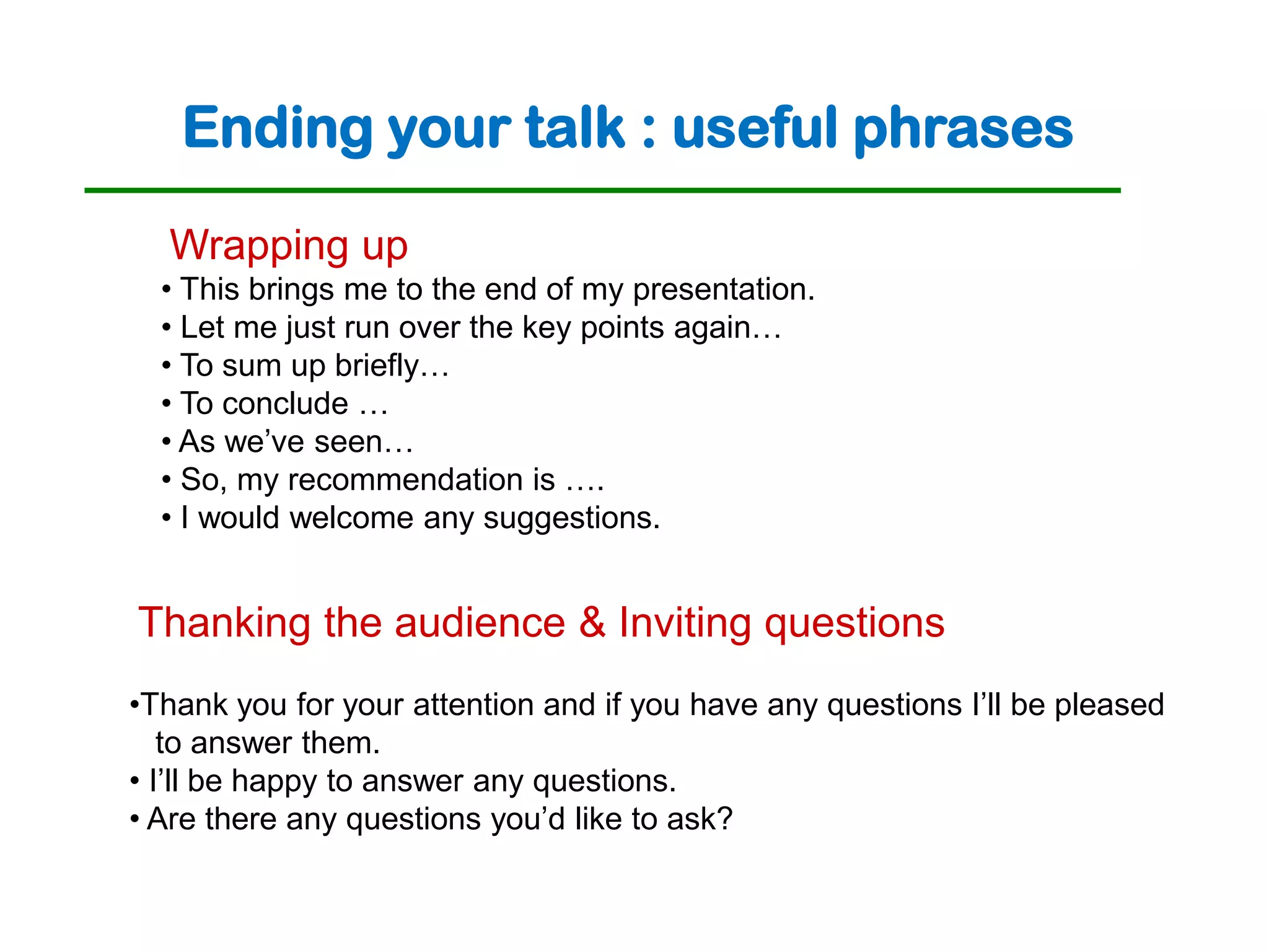Ending your talk : useful phrases
  Wrapping up
  • This brings me to the end of my presentation.
  • Let me just run over the key points again…
  • To sum up briefly…
  • To conclude …
  • As we’ve seen…
  • So, my recommendation is ….
  • I would welcome any suggestions.


Thanking the audience & Inviting questions
•Thank you for your attention and if you have any questions I’ll be pleased
   to answer them.
• I’ll be happy to answer any questions.
• Are there any questions you’d like to ask?
 