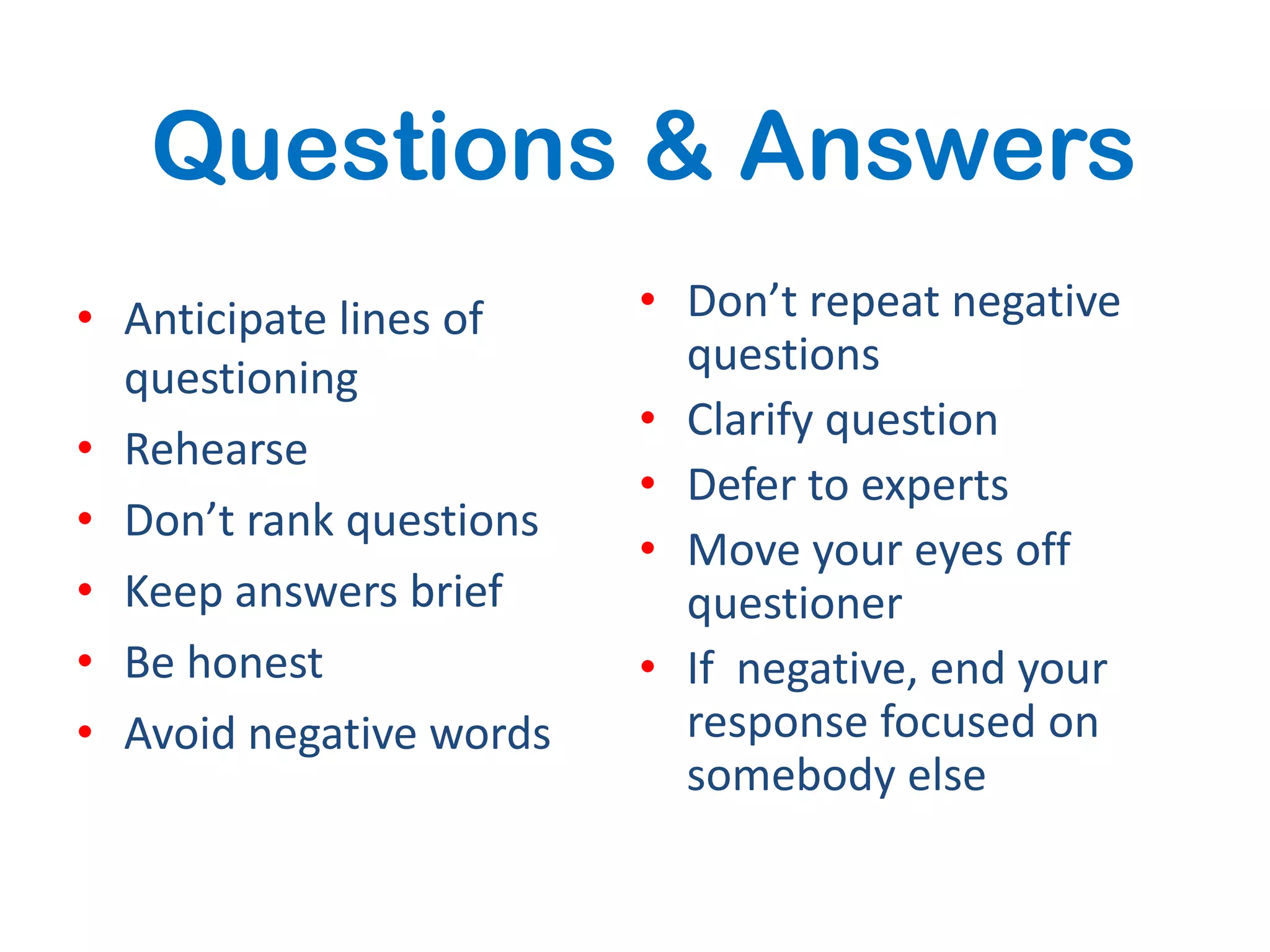 Questions & Answers
• Anticipate lines of    • Don’t repeat negative
  questioning              questions
                         • Clarify question
• Rehearse
                         • Defer to experts
• Don’t rank questions
                         • Move your eyes off
• Keep answers brief       questioner
• Be honest              • If negative, end your
• Avoid negative words     response focused on
                           somebody else
 
